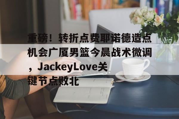 重磅！转折点费耶诺德造点机会广厦男篮今晨战术微调，JackeyLove关键节点败北的简单介绍